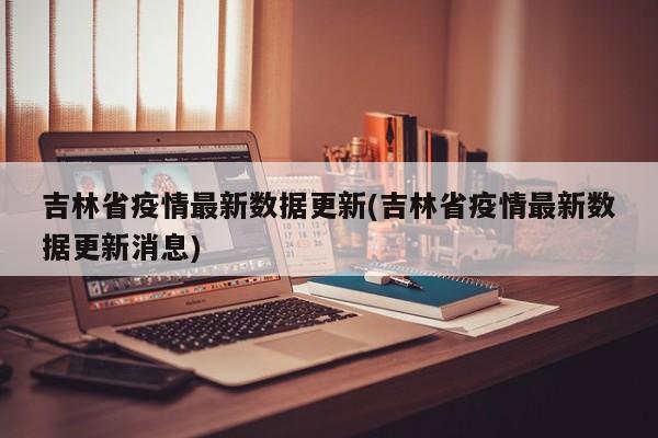 吉林省疫情最新数据更新(吉林省疫情最新数据更新消息)