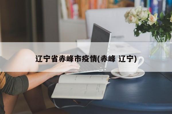 辽宁省赤峰市疫情(赤峰 辽宁)