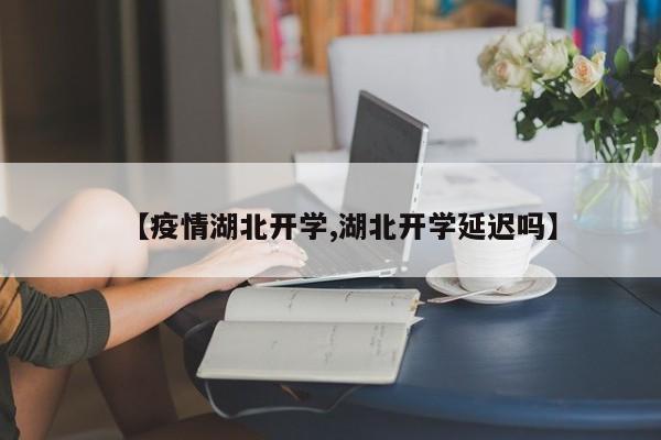 【疫情湖北开学,湖北开学延迟吗】
