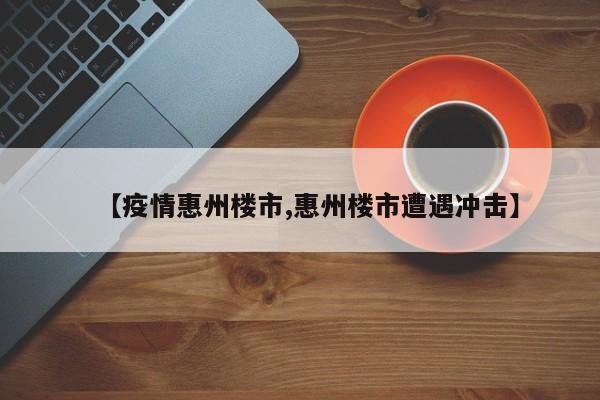 【疫情惠州楼市,惠州楼市遭遇冲击】