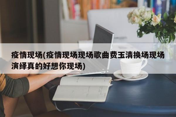 疫情现场(疫情现场现场歌曲费玉清换场现场演绎真的好想你现场)