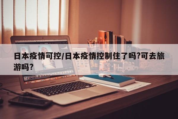 日本疫情可控/日本疫情控制住了吗?可去旅游吗?