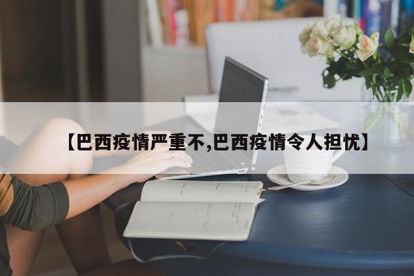 【巴西疫情严重不,巴西疫情令人担忧】