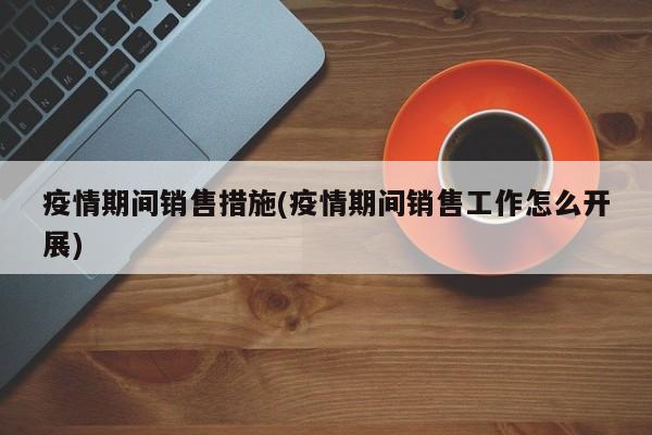 疫情期间销售措施(疫情期间销售工作怎么开展)