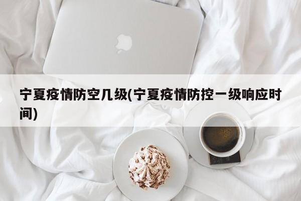 宁夏疫情防空几级(宁夏疫情防控一级响应时间)