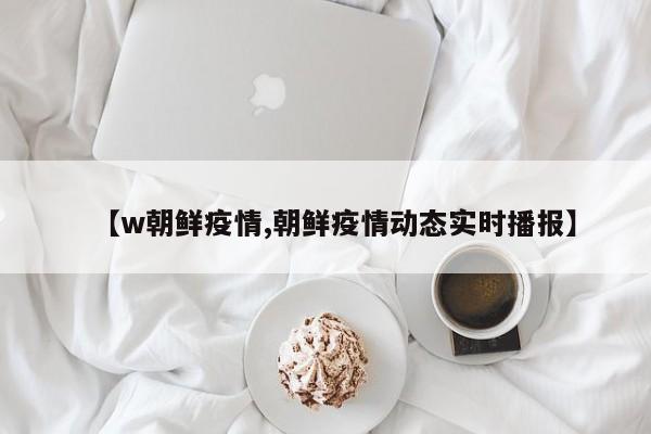 【w朝鲜疫情,朝鲜疫情动态实时播报】